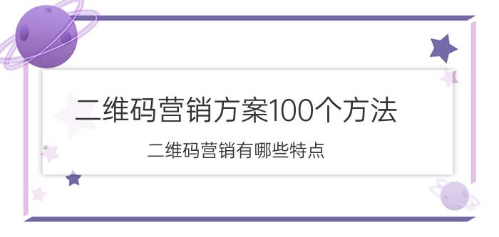 二维码营销方案100个方法 二维码营销有哪些特点？如何做营销？